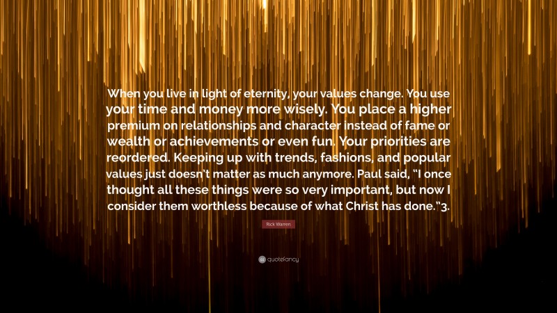 Rick Warren Quote: “When you live in light of eternity, your values change. You use your time and money more wisely. You place a higher premium on relationships and character instead of fame or wealth or achievements or even fun. Your priorities are reordered. Keeping up with trends, fashions, and popular values just doesn’t matter as much anymore. Paul said, “I once thought all these things were so very important, but now I consider them worthless because of what Christ has done.”3.”