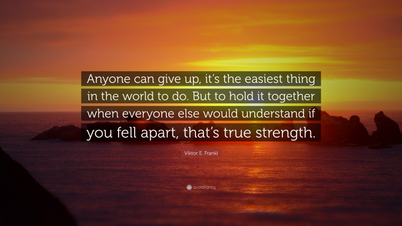 Viktor E. Frankl Quote: “Anyone can give up, it’s the easiest thing in the world to do. But to hold it together when everyone else would understand if you fell apart, that’s true strength.”