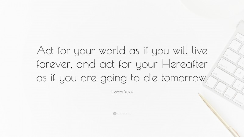Hamza Yusuf Quote: “Act for your world as if you will live forever, and act for your Hereafter as if you are going to die tomorrow.”