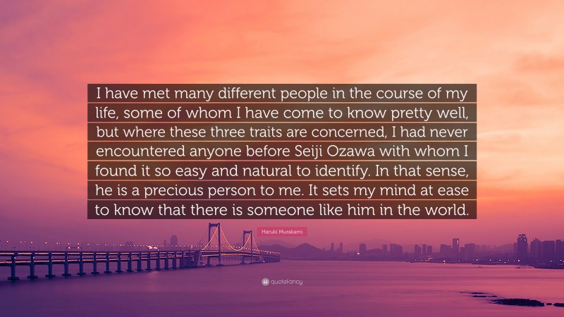 Haruki Murakami Quote: “I have met many different people in the course of my life, some of whom I have come to know pretty well, but where these three traits are concerned, I had never encountered anyone before Seiji Ozawa with whom I found it so easy and natural to identify. In that sense, he is a precious person to me. It sets my mind at ease to know that there is someone like him in the world.”