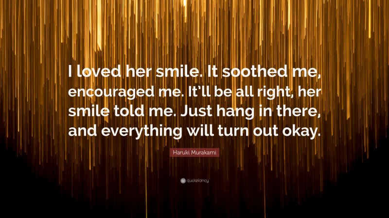 Haruki Murakami Quote: “I loved her smile. It soothed me, encouraged me. It’ll be all right, her smile told me. Just hang in there, and everything will turn out okay.”