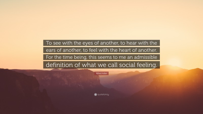 Alfred Adler Quote: “To see with the eyes of another, to hear with the ears of another, to feel with the heart of another. For the time being, this seems to me an admissible definition of what we call social feeling.”