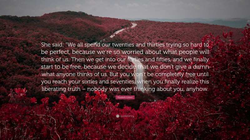 Elizabeth Gilbert Quote: “She said: “We all spend our twenties and thirties trying so hard to be perfect, because we’re so worried about what people will think of us. Then we get into our forties and fifties, and we finally start to be free, because we decide that we don’t give a damn what anyone thinks of us. But you won’t be completely free until you reach your sixties and seventies, when you finally realize this liberating truth – nobody was ever thinking about you, anyhow.”