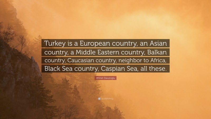 Ahmet Davutoglu Quote: “Turkey is a European country, an Asian country, a Middle Eastern country, Balkan country, Caucasian country, neighbor to Africa, Black Sea country, Caspian Sea, all these.”