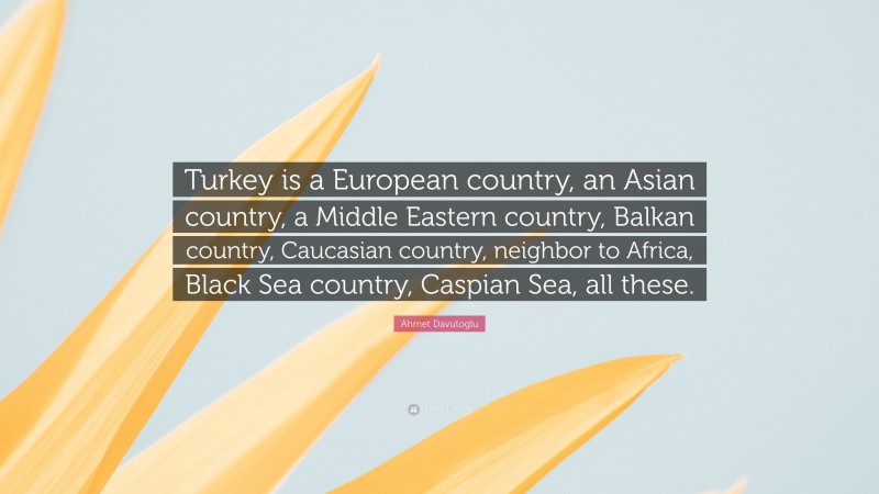 Ahmet Davutoglu Quote: “Turkey is a European country, an Asian country, a Middle Eastern country, Balkan country, Caucasian country, neighbor to Africa, Black Sea country, Caspian Sea, all these.”