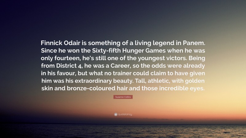 Suzanne Collins Quote: “Finnick Odair is something of a living legend in Panem. Since he won the Sixty-fifth Hunger Games when he was only fourteen, he’s still one of the youngest victors. Being from District 4, he was a Career, so the odds were already in his favour, but what no trainer could claim to have given him was his extraordinary beauty. Tall, athletic, with golden skin and bronze-coloured hair and those incredible eyes.”