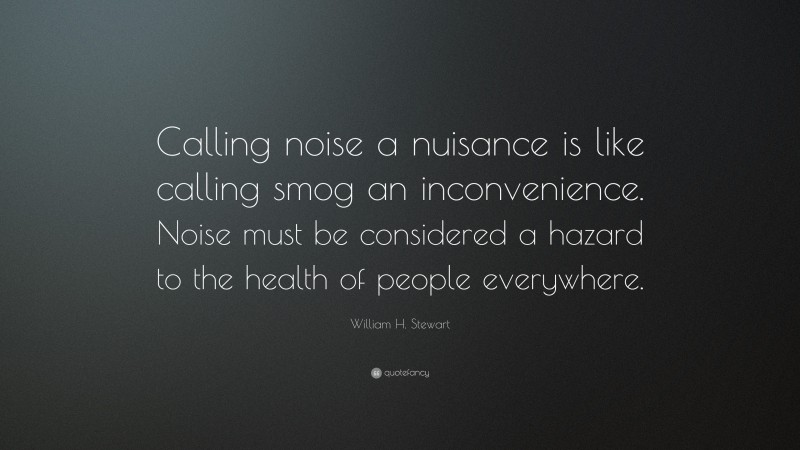William H. Stewart Quote: “Calling noise a nuisance is like calling smog an inconvenience. Noise must be considered a hazard to the health of people everywhere.”