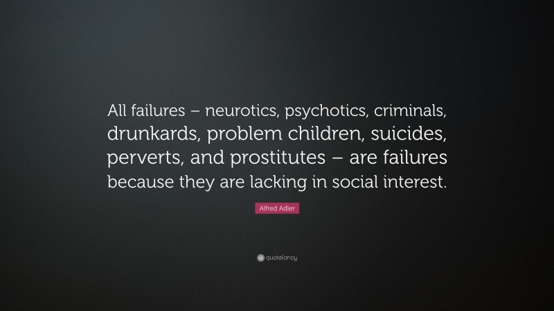 Alfred Adler Quote: “All failures – neurotics, psychotics, criminals, drunkards, problem children, suicides, perverts, and prostitutes – are failures because they are lacking in social interest.”