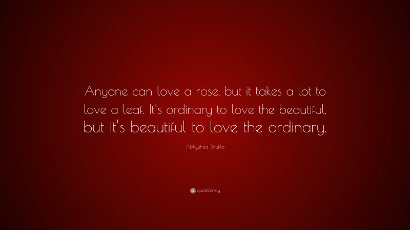 Abhysheq Shukla Quote: “Anyone can love a rose, but it takes a lot to love a leaf. It’s ordinary to love the beautiful, but it’s beautiful to love the ordinary.”