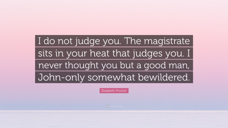 Elizabeth Proctor Quote: “I do not judge you. The magistrate sits in your heat that judges you. I never thought you but a good man, John-only somewhat bewildered.”