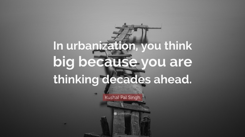 Kushal Pal Singh Quote: “In urbanization, you think big because you are thinking decades ahead.”
