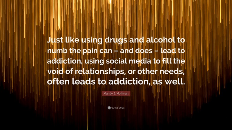 Mandy J. Hoffman Quote: “Just like using drugs and alcohol to numb the pain can – and does – lead to addiction, using social media to fill the void of relationships, or other needs, often leads to addiction, as well.”