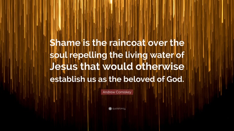 Andrew Comiskey Quote: “Shame is the raincoat over the soul repelling the living water of Jesus that would otherwise establish us as the beloved of God.”