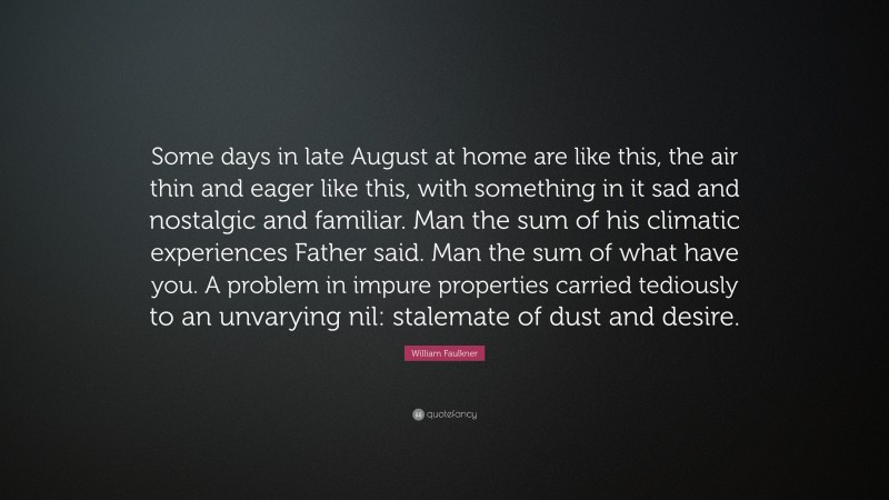 William Faulkner Quote: “Some days in late August at home are like this, the air thin and eager like this, with something in it sad and nostalgic and familiar. Man the sum of his climatic experiences Father said. Man the sum of what have you. A problem in impure properties carried tediously to an unvarying nil: stalemate of dust and desire.”
