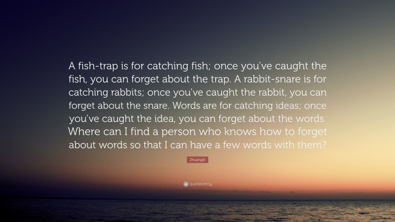 Zhuangzi Quote: “A fish-trap is for catching fish; once you’ve caught the fish, you can forget about the trap. A rabbit-snare is for catching rabbits; once you’ve caught the rabbit, you can forget about the snare. Words are for catching ideas; once you’ve caught the idea, you can forget about the words. Where can I find a person who knows how to forget about words so that I can have a few words with them?”