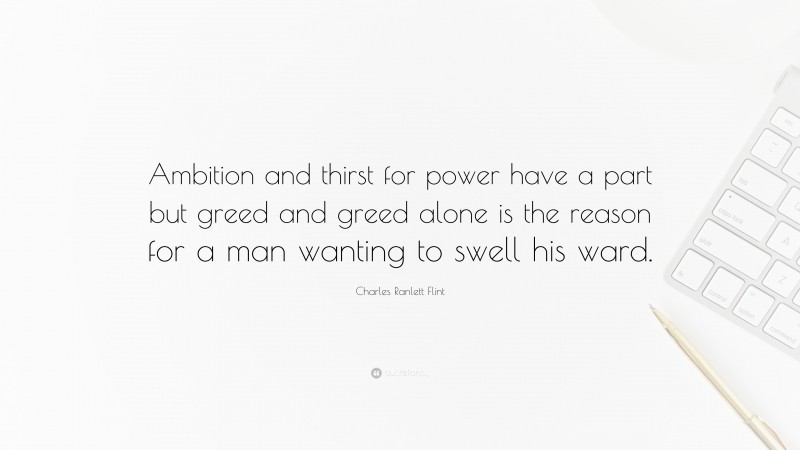 Charles Ranlett Flint Quote: “Ambition and thirst for power have a part but greed and greed alone is the reason for a man wanting to swell his ward.”