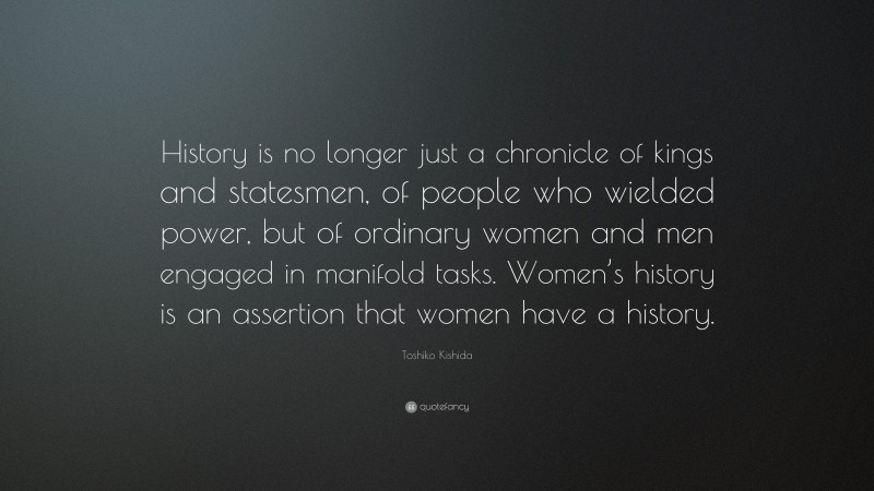 Toshiko Kishida Quote: “History is no longer just a chronicle of kings and statesmen, of people who wielded power, but of ordinary women and men engaged in manifold tasks. Women’s history is an assertion that women have a history.”