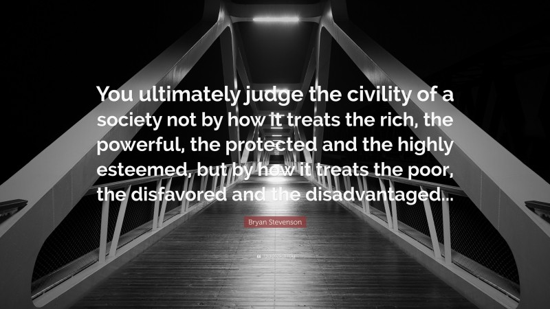 Bryan Stevenson Quote: “You ultimately judge the civility of a society not by how it treats the rich, the powerful, the protected and the highly esteemed, but by how it treats the poor, the disfavored and the disadvantaged...”