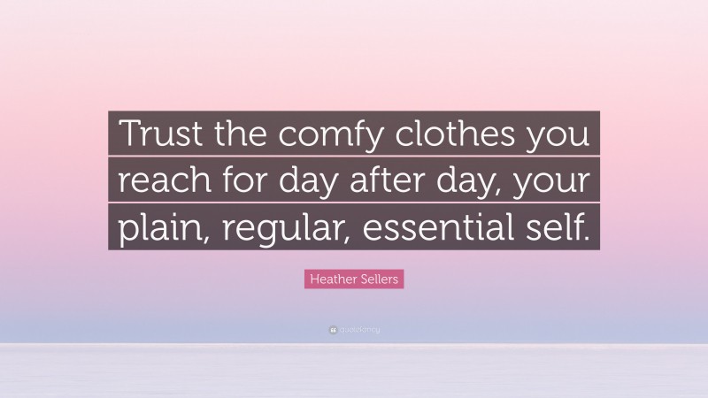 Heather Sellers Quote: “Trust the comfy clothes you reach for day after day, your plain, regular, essential self.”