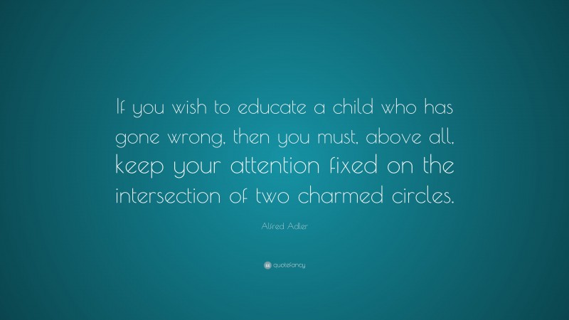 Alfred Adler Quote: “If you wish to educate a child who has gone wrong, then you must, above all, keep your attention fixed on the intersection of two charmed circles.”