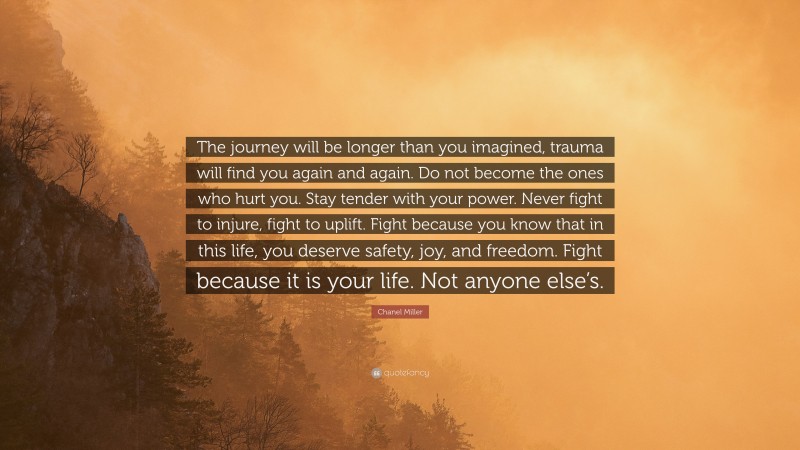 Chanel Miller Quote: “The journey will be longer than you imagined, trauma will find you again and again. Do not become the ones who hurt you. Stay tender with your power. Never fight to injure, fight to uplift. Fight because you know that in this life, you deserve safety, joy, and freedom. Fight because it is your life. Not anyone else’s.”