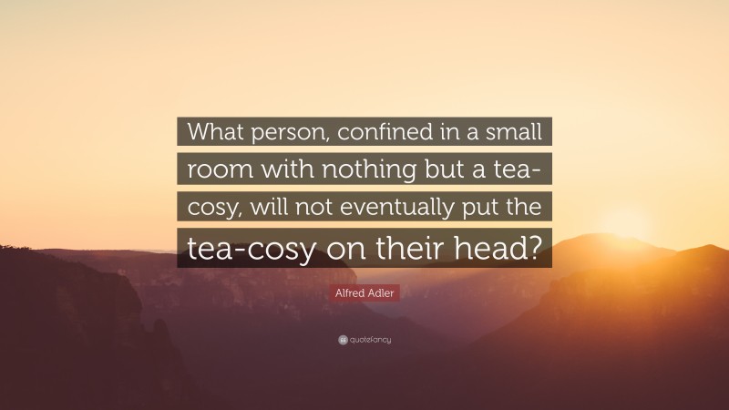Alfred Adler Quote: “What person, confined in a small room with nothing but a tea-cosy, will not eventually put the tea-cosy on their head?”