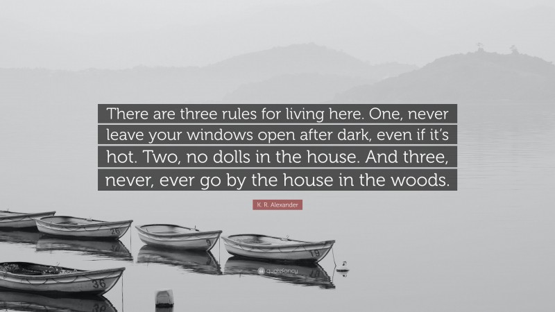 K. R. Alexander Quote: “There are three rules for living here. One, never leave your windows open after dark, even if it’s hot. Two, no dolls in the house. And three, never, ever go by the house in the woods.”