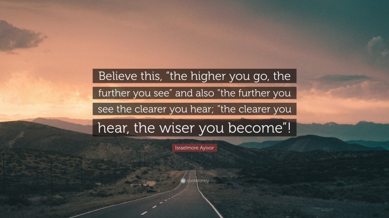 Israelmore Ayivor Quote: “Believe this, “the higher you go, the further you see” and also “the further you see the clearer you hear; “the clearer you hear, the wiser you become”!”