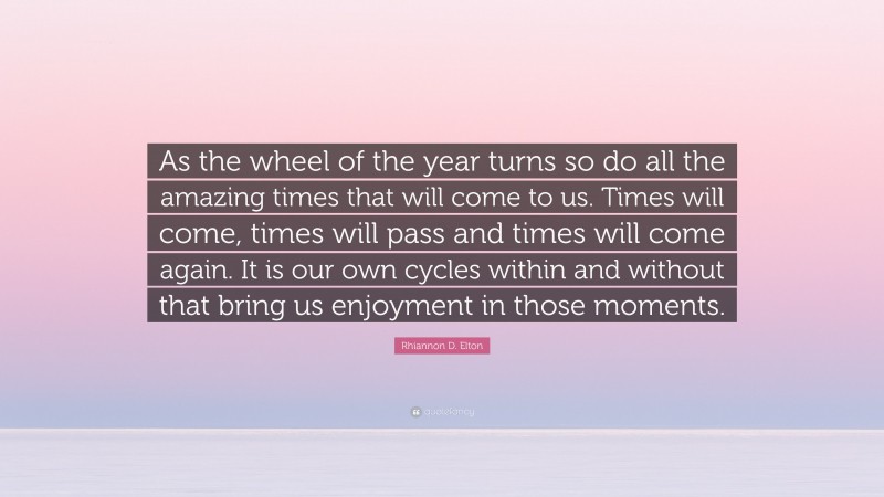 Rhiannon D. Elton Quote: “As the wheel of the year turns so do all the amazing times that will come to us. Times will come, times will pass and times will come again. It is our own cycles within and without that bring us enjoyment in those moments.”