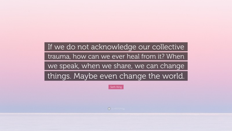 Seth King Quote: “If we do not acknowledge our collective trauma, how can we ever heal from it? When we speak, when we share, we can change things. Maybe even change the world.”