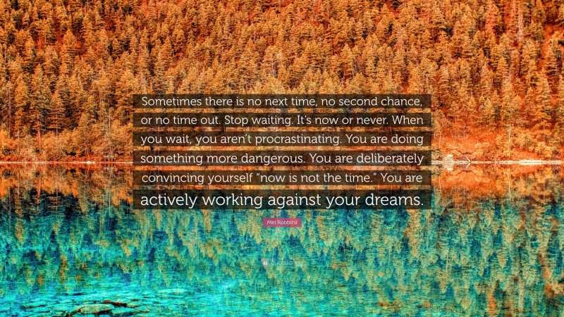 Mel Robbins Quote: “Sometimes there is no next time, no second chance, or no time out. Stop waiting. It’s now or never. When you wait, you aren’t procrastinating. You are doing something more dangerous. You are deliberately convincing yourself “now is not the time.” You are actively working against your dreams.”