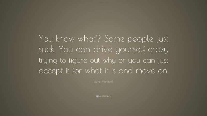 Steve Maraboli Quote: “You know what? Some people just suck. You can drive yourself crazy trying to figure out why or you can just accept it for what it is and move on.”