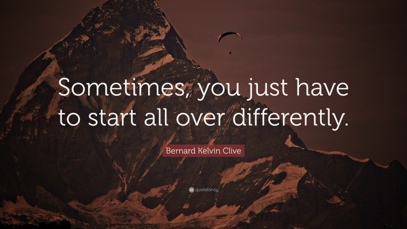 Bernard Kelvin Clive Quote: “Sometimes, you just have to start all over differently.”