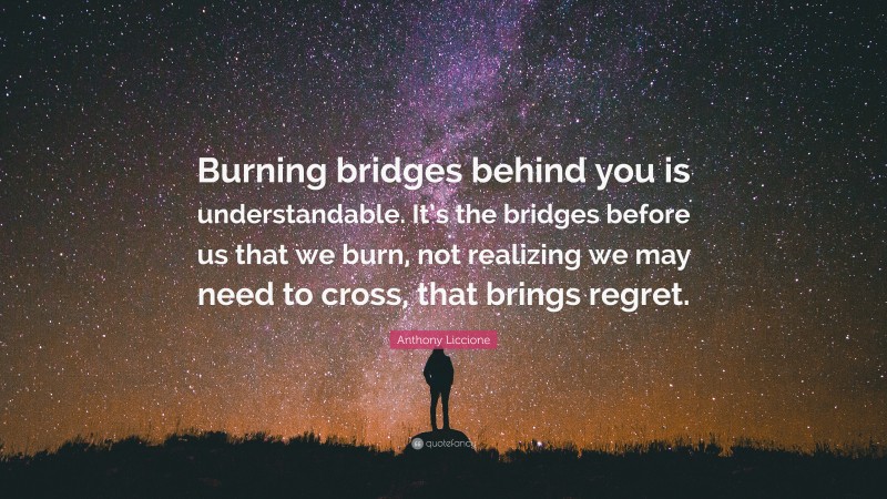 Anthony Liccione Quote: “Burning bridges behind you is understandable. It’s the bridges before us that we burn, not realizing we may need to cross, that brings regret.”