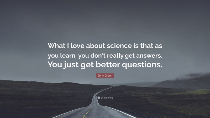 John Green Quote: “What I love about science is that as you learn, you don’t really get answers. You just get better questions.”