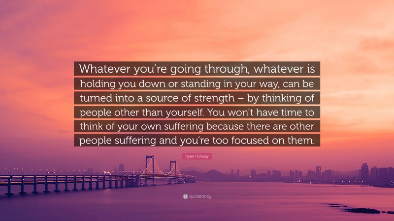 Ryan Holiday Quote: “Whatever you’re going through, whatever is holding you down or standing in your way, can be turned into a source of strength – by thinking of people other than yourself. You won’t have time to think of your own suffering because there are other people suffering and you’re too focused on them.”