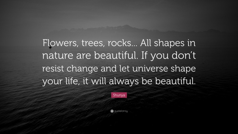 Shunya Quote: “Flowers, trees, rocks... All shapes in nature are beautiful. If you don’t resist change and let universe shape your life, it will always be beautiful.”