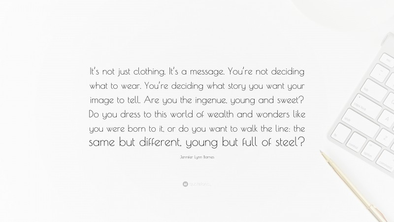 Jennifer Lynn Barnes Quote: “It’s not just clothing. It’s a message. You’re not deciding what to wear. You’re deciding what story you want your image to tell. Are you the ingenue, young and sweet? Do you dress to this world of wealth and wonders like you were born to it, or do you want to walk the line: the same but different, young but full of steel?”