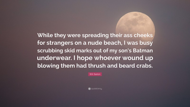 B.B. Easton Quote: “While they were spreading their ass cheeks for strangers on a nude beach, I was busy scrubbing skid marks out of my son’s Batman underwear. I hope whoever wound up blowing them had thrush and beard crabs.”