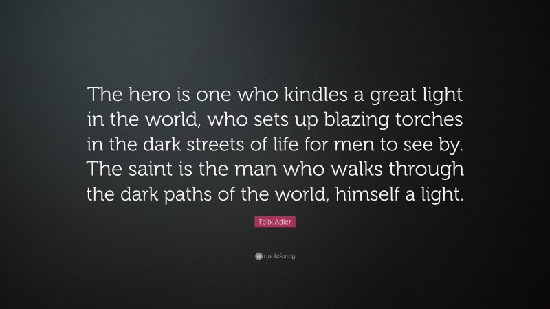 Felix Adler Quote: “The hero is one who kindles a great light in the world, who sets up blazing torches in the dark streets of life for men to see by. The saint is the man who walks through the dark paths of the world, himself a light.”