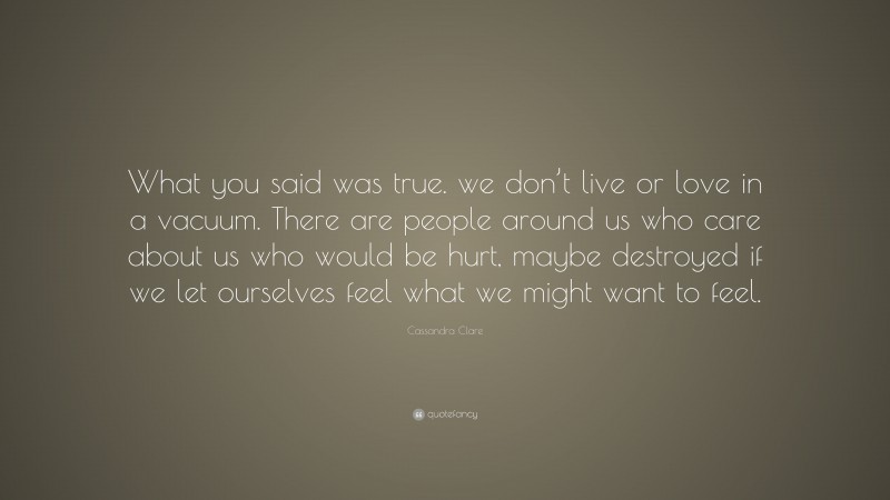 Cassandra Clare Quote: “What you said was true. we don’t live or love in a vacuum. There are people around us who care about us who would be hurt, maybe destroyed if we let ourselves feel what we might want to feel.”