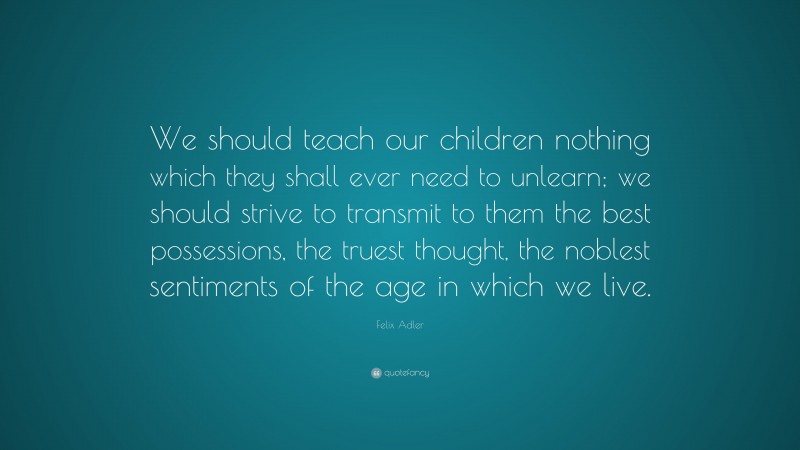 Felix Adler Quote: “We should teach our children nothing which they shall ever need to unlearn; we should strive to transmit to them the best possessions, the truest thought, the noblest sentiments of the age in which we live.”