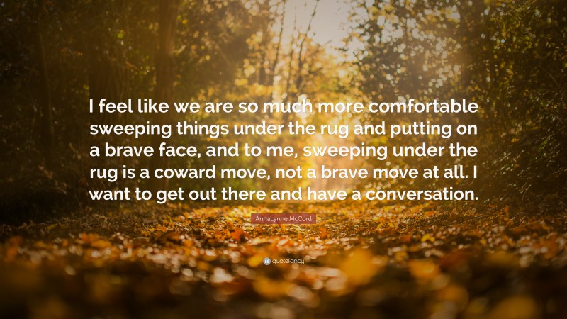 AnnaLynne McCord Quote: “I feel like we are so much more comfortable sweeping things under the rug and putting on a brave face, and to me, sweeping under the rug is a coward move, not a brave move at all. I want to get out there and have a conversation.”