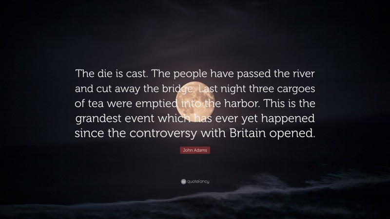 John Adams Quote: “The die is cast. The people have passed the river and cut away the bridge. Last night three cargoes of tea were emptied into the harbor. This is the grandest event which has ever yet happened since the controversy with Britain opened.”