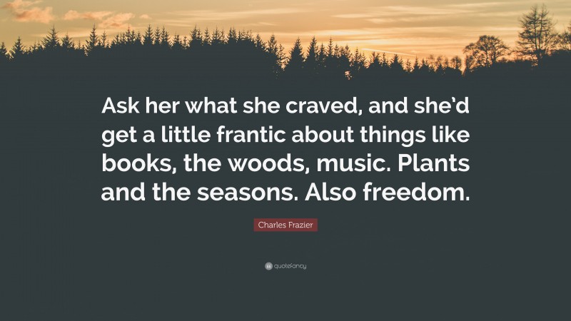 Charles Frazier Quote: “Ask her what she craved, and she’d get a little frantic about things like books, the woods, music. Plants and the seasons. Also freedom.”