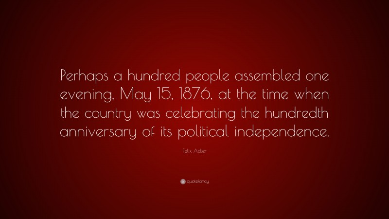 Felix Adler Quote: “Perhaps a hundred people assembled one evening, May 15, 1876, at the time when the country was celebrating the hundredth anniversary of its political independence.”