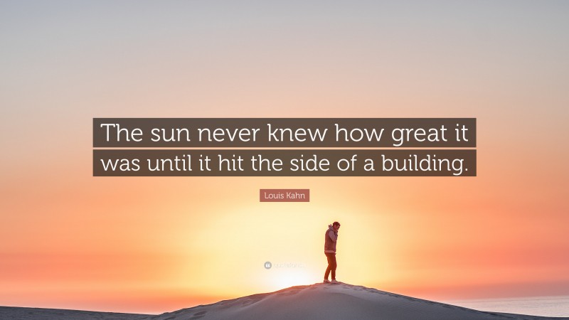 Louis Kahn Quote: “The sun never knew how great it was until it hit the side of a building.”