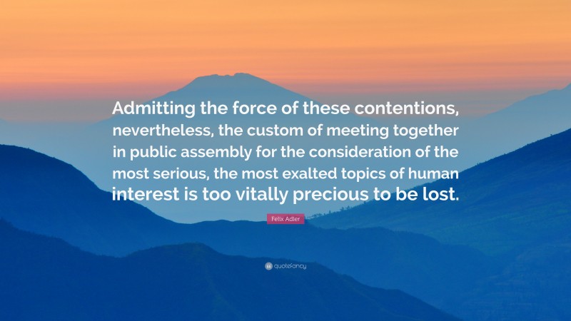 Felix Adler Quote: “Admitting the force of these contentions, nevertheless, the custom of meeting together in public assembly for the consideration of the most serious, the most exalted topics of human interest is too vitally precious to be lost.”