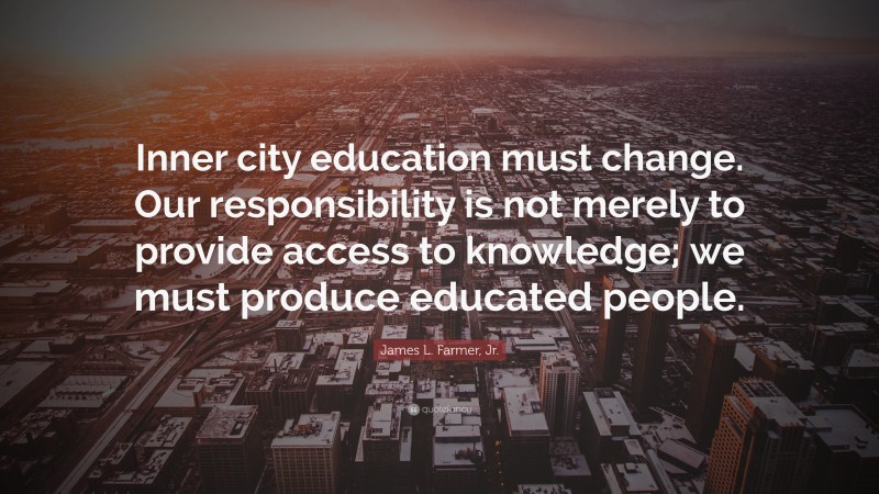 James L. Farmer, Jr. Quote: “Inner city education must change. Our responsibility is not merely to provide access to knowledge; we must produce educated people.”