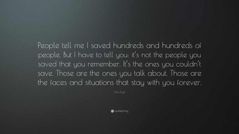 Chris Kyle Quote: “People tell me I saved hundreds and hundreds of people. But I have to tell you: it’s not the people you saved that you remember. It’s the ones you couldn’t save. Those are the ones you talk about. Those are the faces and situations that stay with you forever.”
